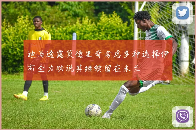 迪马透露莫德里奇考虑多种选择伊布全力劝说其继续留在米兰