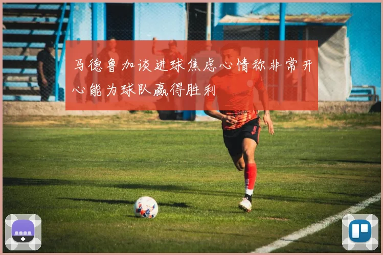 马德鲁加谈进球焦虑心情称非常开心能为球队赢得胜利
