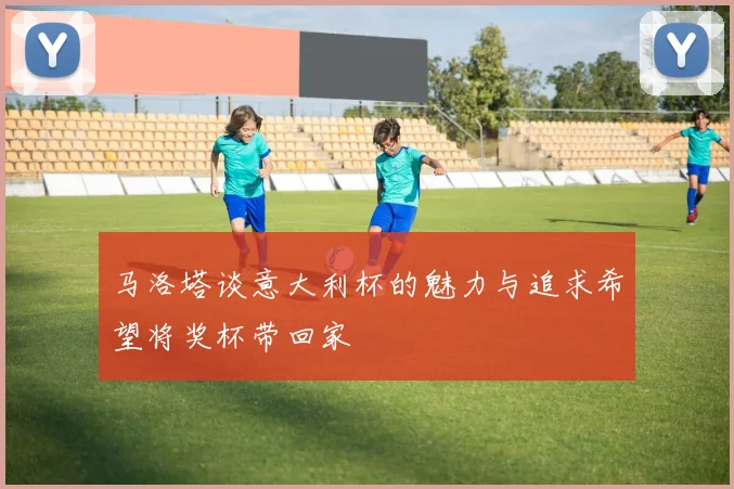 马洛塔谈意大利杯的魅力与追求希望将奖杯带回家