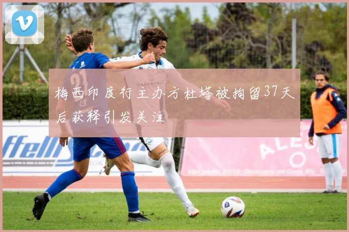 梅西印度行主办方杜塔被拘留37天后获释引发关注
