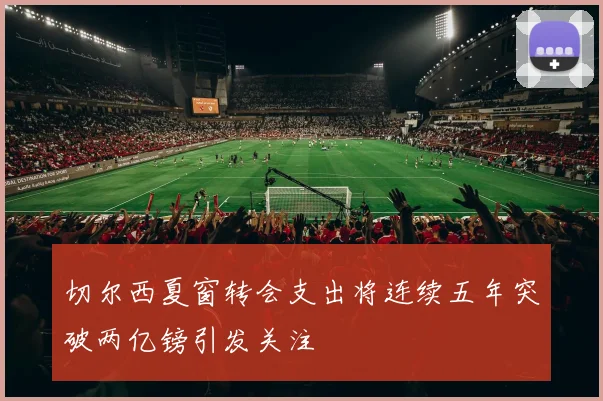 切尔西夏窗转会支出将连续五年突破两亿镑引发关注