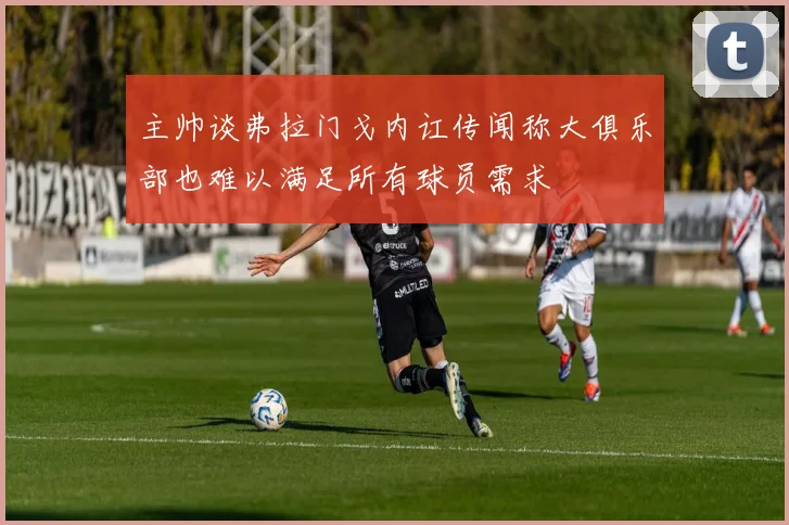 主帅谈弗拉门戈内讧传闻称大俱乐部也难以满足所有球员需求