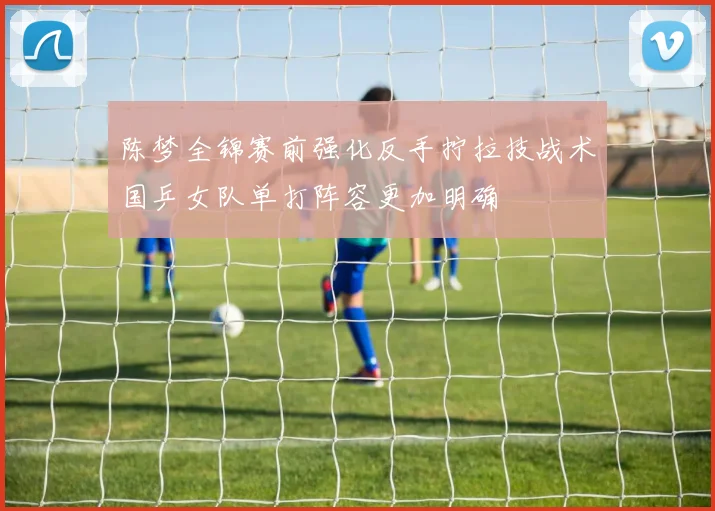 陈梦全锦赛前强化反手拧拉技战术国乒女队单打阵容更加明确